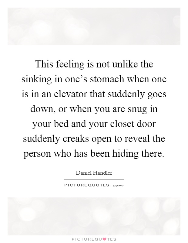 This feeling is not unlike the sinking in one's stomach when one is in an elevator that suddenly goes down, or when you are snug in your bed and your closet door suddenly creaks open to reveal the person who has been hiding there Picture Quote #1
