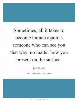 Sometimes, all it takes to become human again is someone who can see you that way, no matter how you present on the surface Picture Quote #1