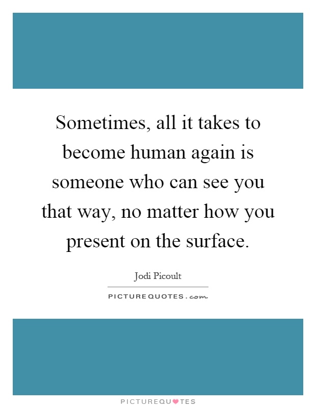 Sometimes, all it takes to become human again is someone who can see you that way, no matter how you present on the surface Picture Quote #1