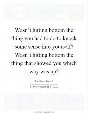 Wasn’t hitting bottom the thing you had to do to knock some sense into yourself? Wasn’t hitting bottom the thing that showed you which way was up? Picture Quote #1