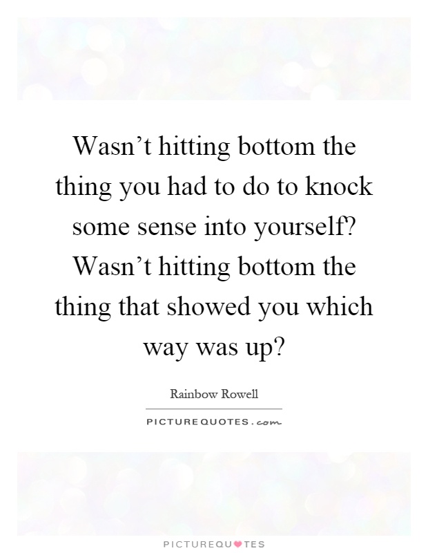Wasn't hitting bottom the thing you had to do to knock some sense into yourself? Wasn't hitting bottom the thing that showed you which way was up? Picture Quote #1