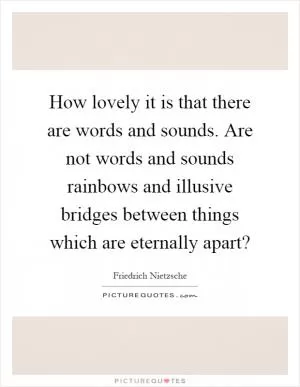 How lovely it is that there are words and sounds. Are not words and sounds rainbows and illusive bridges between things which are eternally apart? Picture Quote #1