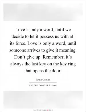 Love is only a word, until we decide to let it possess us with all its force. Love is only a word, until someone arrives to give it meaning. Don’t give up. Remember, it’s always the last key on the key ring that opens the door Picture Quote #1