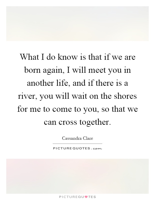 What I do know is that if we are born again, I will meet you in another life, and if there is a river, you will wait on the shores for me to come to you, so that we can cross together Picture Quote #1