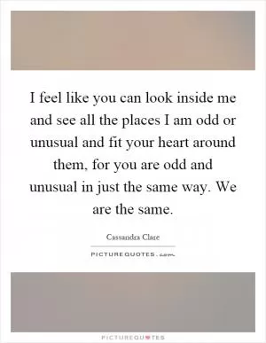 I feel like you can look inside me and see all the places I am odd or unusual and fit your heart around them, for you are odd and unusual in just the same way. We are the same Picture Quote #1
