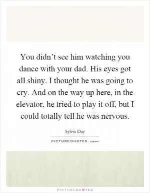 You didn’t see him watching you dance with your dad. His eyes got all shiny. I thought he was going to cry. And on the way up here, in the elevator, he tried to play it off, but I could totally tell he was nervous Picture Quote #1