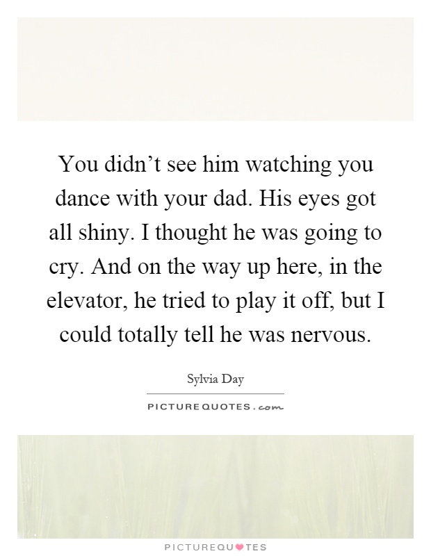 You didn't see him watching you dance with your dad. His eyes got all shiny. I thought he was going to cry. And on the way up here, in the elevator, he tried to play it off, but I could totally tell he was nervous Picture Quote #1