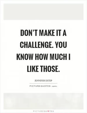Don’t make it a challenge. You know how much I like those Picture Quote #1