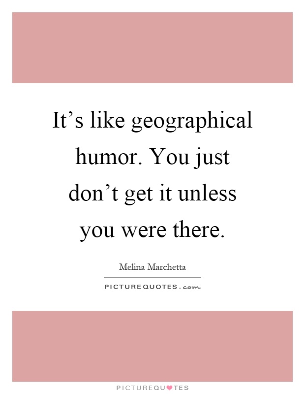 It's like geographical humor. You just don't get it unless you were there Picture Quote #1