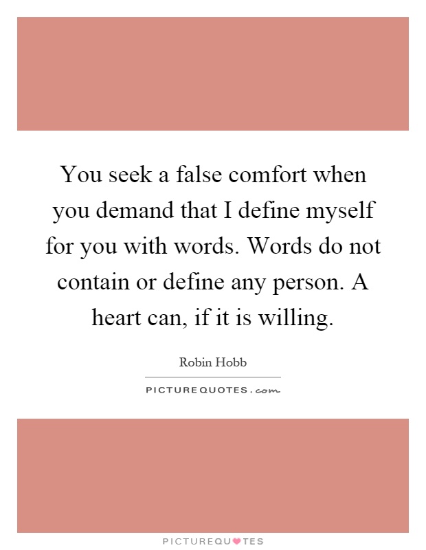 You seek a false comfort when you demand that I define myself for you with words. Words do not contain or define any person. A heart can, if it is willing Picture Quote #1