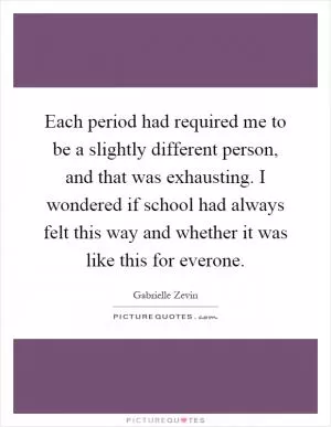 Each period had required me to be a slightly different person, and that was exhausting. I wondered if school had always felt this way and whether it was like this for everone Picture Quote #1