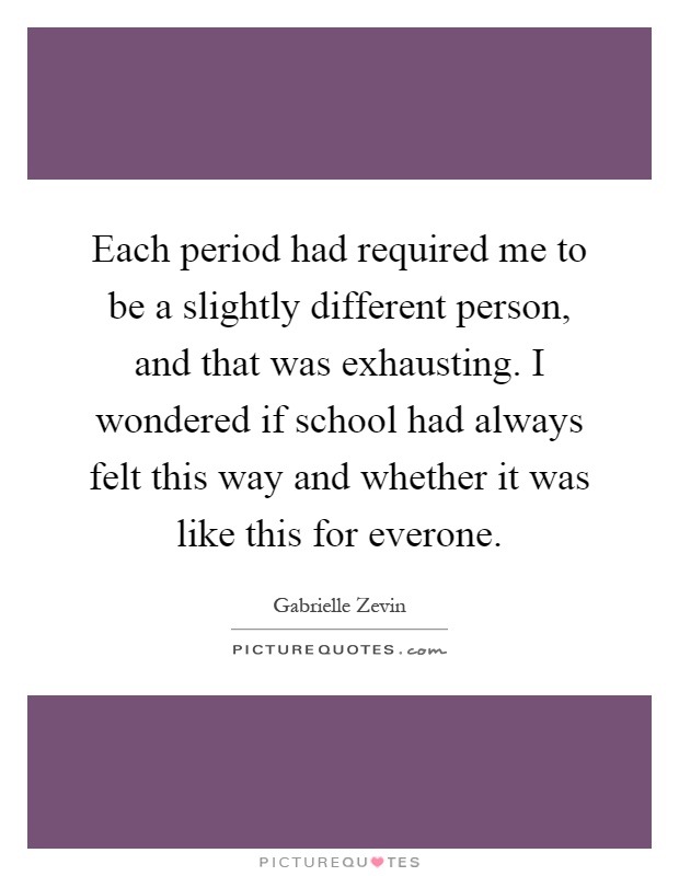 Each period had required me to be a slightly different person, and that was exhausting. I wondered if school had always felt this way and whether it was like this for everone Picture Quote #1