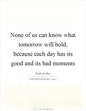 None of us can know what tomorrow will hold, because each day has its good and its bad moments Picture Quote #1