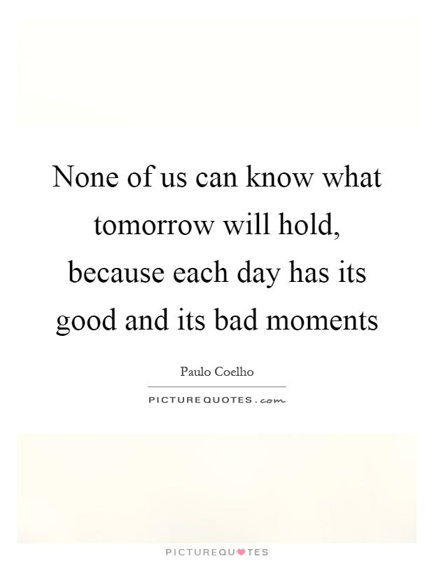 None of us can know what tomorrow will hold, because each day has its good and its bad moments Picture Quote #1