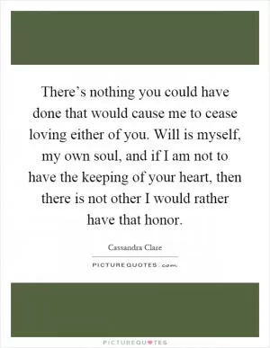 There’s nothing you could have done that would cause me to cease loving either of you. Will is myself, my own soul, and if I am not to have the keeping of your heart, then there is not other I would rather have that honor Picture Quote #1