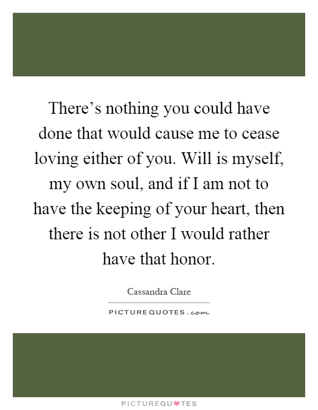 There's nothing you could have done that would cause me to cease loving either of you. Will is myself, my own soul, and if I am not to have the keeping of your heart, then there is not other I would rather have that honor Picture Quote #1
