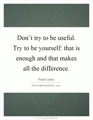 Don’t try to be useful. Try to be yourself: that is enough and that makes all the difference Picture Quote #1