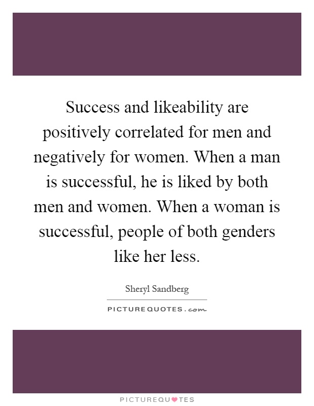 Success and likeability are positively correlated for men and negatively for women. When a man is successful, he is liked by both men and women. When a woman is successful, people of both genders like her less Picture Quote #1