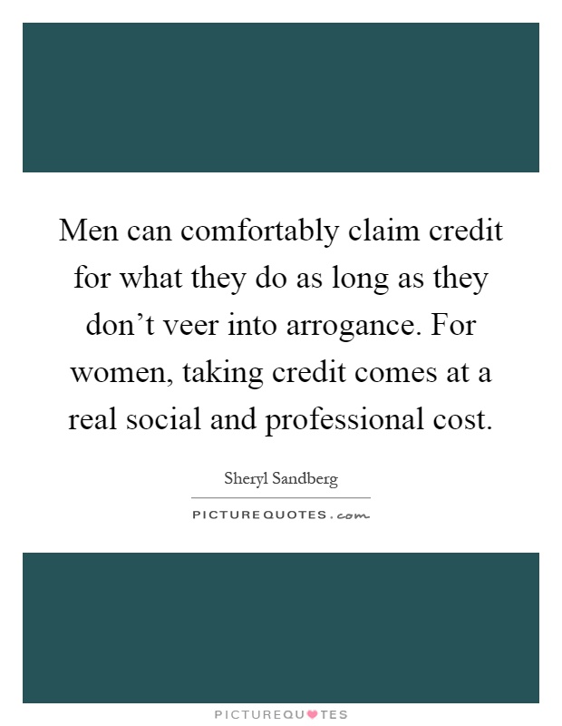 Men can comfortably claim credit for what they do as long as they don't veer into arrogance. For women, taking credit comes at a real social and professional cost Picture Quote #1