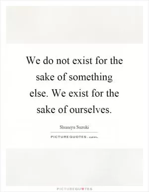 We do not exist for the sake of something else. We exist for the sake of ourselves Picture Quote #1