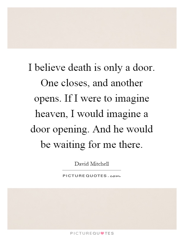 I believe death is only a door. One closes, and another opens. If I were to imagine heaven, I would imagine a door opening. And he would be waiting for me there Picture Quote #1
