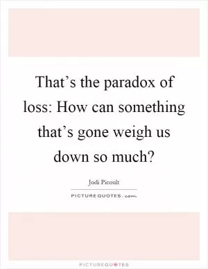 That’s the paradox of loss: How can something that’s gone weigh us down so much? Picture Quote #1
