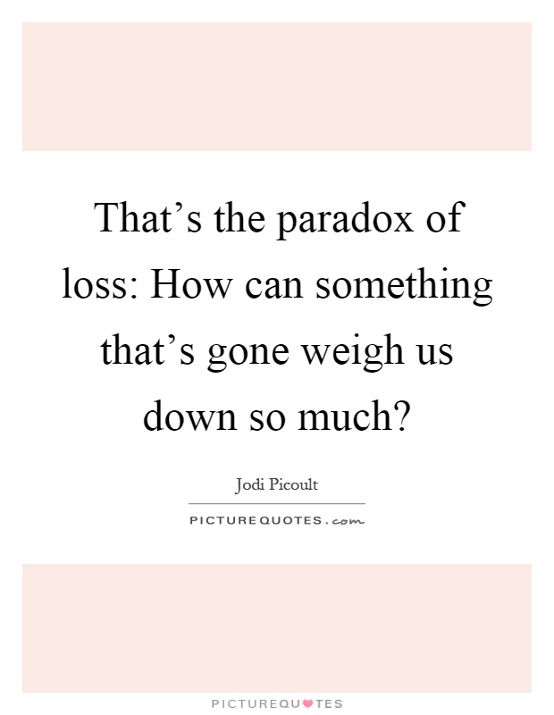 That's the paradox of loss: How can something that's gone weigh us down so much? Picture Quote #1