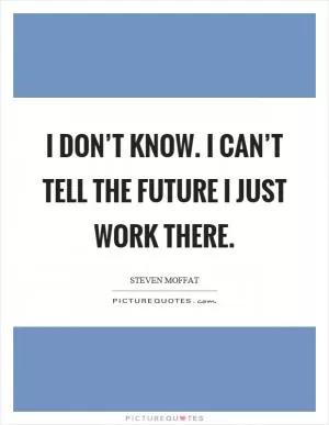 I don’t know. I can’t tell the future I just work there Picture Quote #1