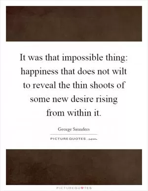 It was that impossible thing: happiness that does not wilt to reveal the thin shoots of some new desire rising from within it Picture Quote #1