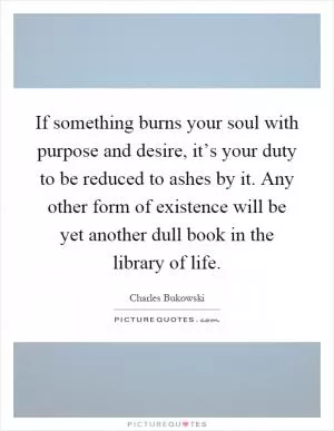 If something burns your soul with purpose and desire, it’s your duty to be reduced to ashes by it. Any other form of existence will be yet another dull book in the library of life Picture Quote #1