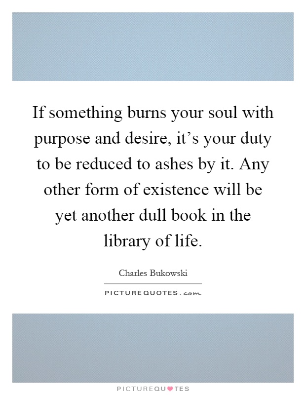 If something burns your soul with purpose and desire, it's your duty to be reduced to ashes by it. Any other form of existence will be yet another dull book in the library of life Picture Quote #1