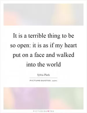 It is a terrible thing to be so open: it is as if my heart put on a face and walked into the world Picture Quote #1
