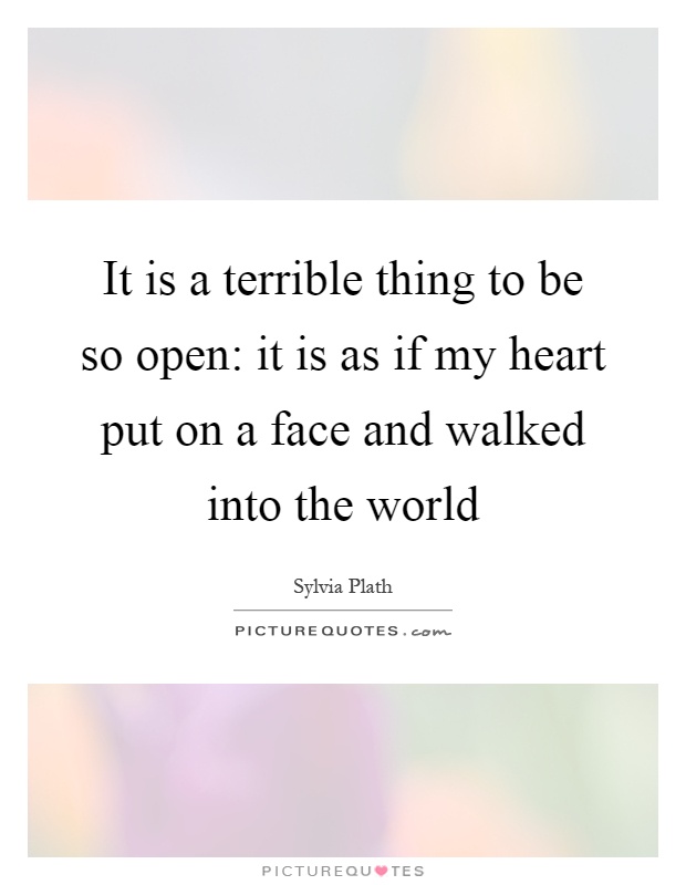 It is a terrible thing to be so open: it is as if my heart put on a face and walked into the world Picture Quote #1