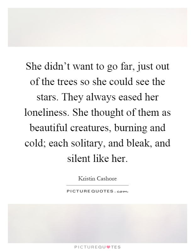 She didn't want to go far, just out of the trees so she could see the stars. They always eased her loneliness. She thought of them as beautiful creatures, burning and cold; each solitary, and bleak, and silent like her Picture Quote #1