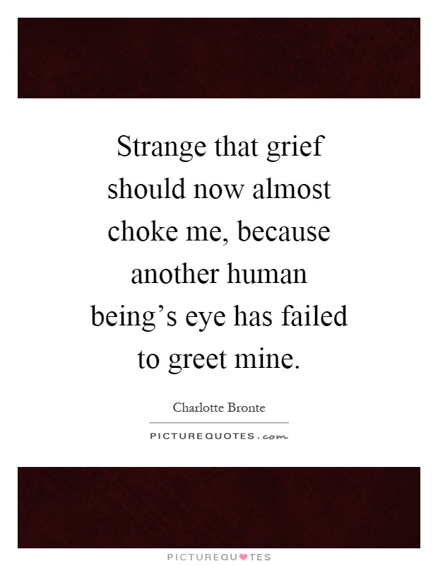 Strange that grief should now almost choke me, because another human being's eye has failed to greet mine Picture Quote #1