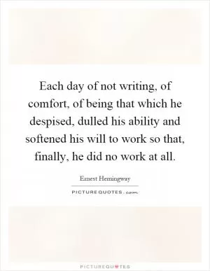 Each day of not writing, of comfort, of being that which he despised, dulled his ability and softened his will to work so that, finally, he did no work at all Picture Quote #1