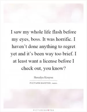I saw my whole life flash before my eyes, boss. It was horrific. I haven’t done anything to regret yet and it’s been way too brief. I at least want a license before I check out, you know? Picture Quote #1