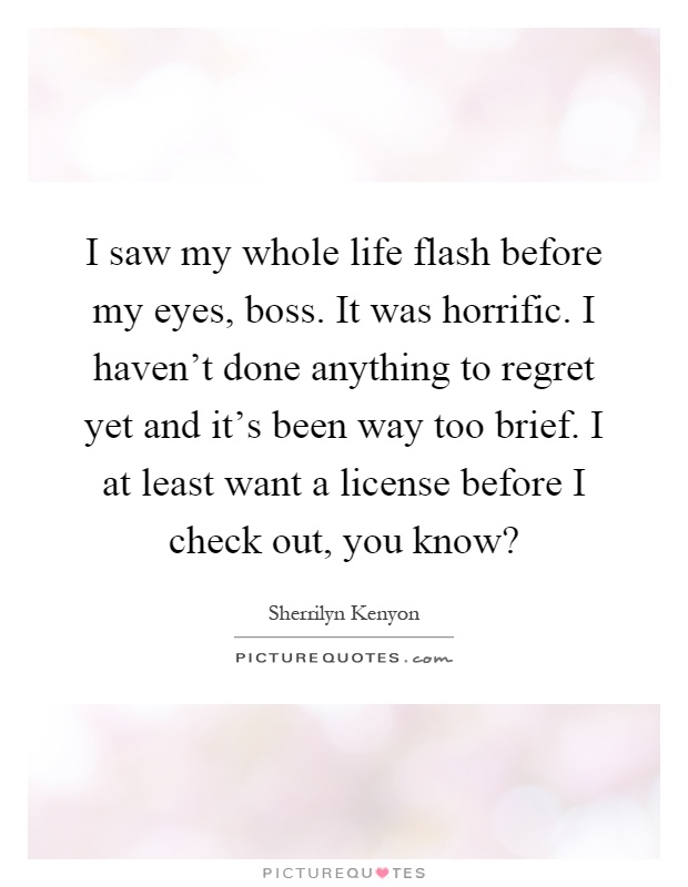 I saw my whole life flash before my eyes, boss. It was horrific. I haven't done anything to regret yet and it's been way too brief. I at least want a license before I check out, you know? Picture Quote #1