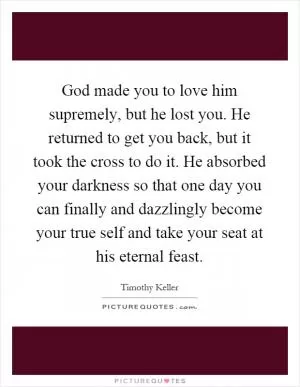 God made you to love him supremely, but he lost you. He returned to get you back, but it took the cross to do it. He absorbed your darkness so that one day you can finally and dazzlingly become your true self and take your seat at his eternal feast Picture Quote #1