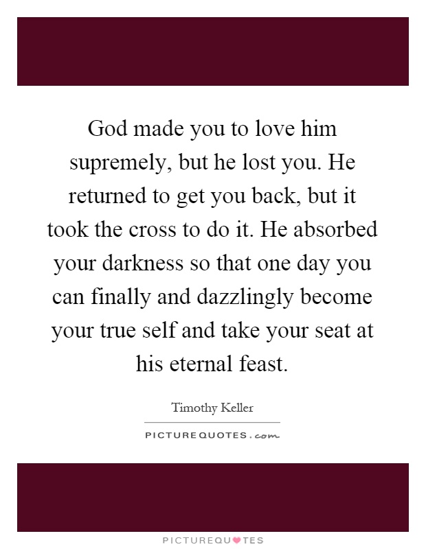 God made you to love him supremely, but he lost you. He returned to get you back, but it took the cross to do it. He absorbed your darkness so that one day you can finally and dazzlingly become your true self and take your seat at his eternal feast Picture Quote #1