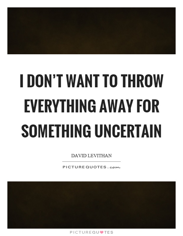 I don't want to throw everything away for something uncertain Picture Quote #1
