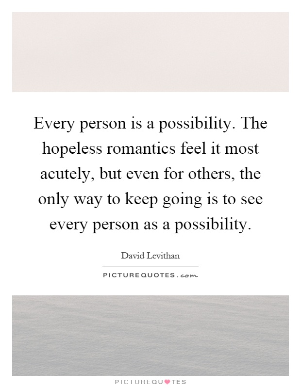 Every person is a possibility. The hopeless romantics feel it most acutely, but even for others, the only way to keep going is to see every person as a possibility Picture Quote #1