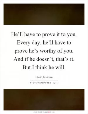 He’ll have to prove it to you. Every day, he’ll have to prove he’s worthy of you. And if he doesn’t, that’s it. But I think he will Picture Quote #1