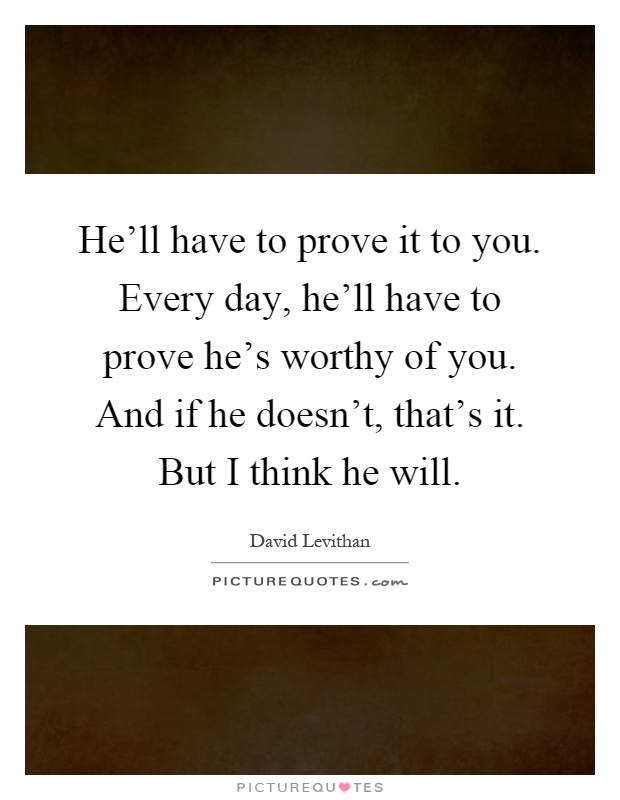 He'll have to prove it to you. Every day, he'll have to prove he's worthy of you. And if he doesn't, that's it. But I think he will Picture Quote #1
