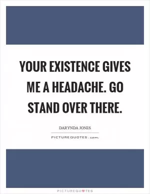 Your existence gives me a headache. Go stand over there Picture Quote #1
