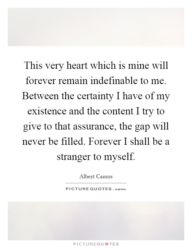 This very heart which is mine will forever remain indefinable to me. Between the certainty I have of my existence and the content I try to give to that assurance, the gap will never be filled. Forever I shall be a stranger to myself Picture Quote #1