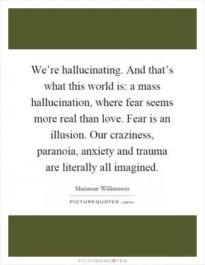 We’re hallucinating. And that’s what this world is: a mass hallucination, where fear seems more real than love. Fear is an illusion. Our craziness, paranoia, anxiety and trauma are literally all imagined Picture Quote #1