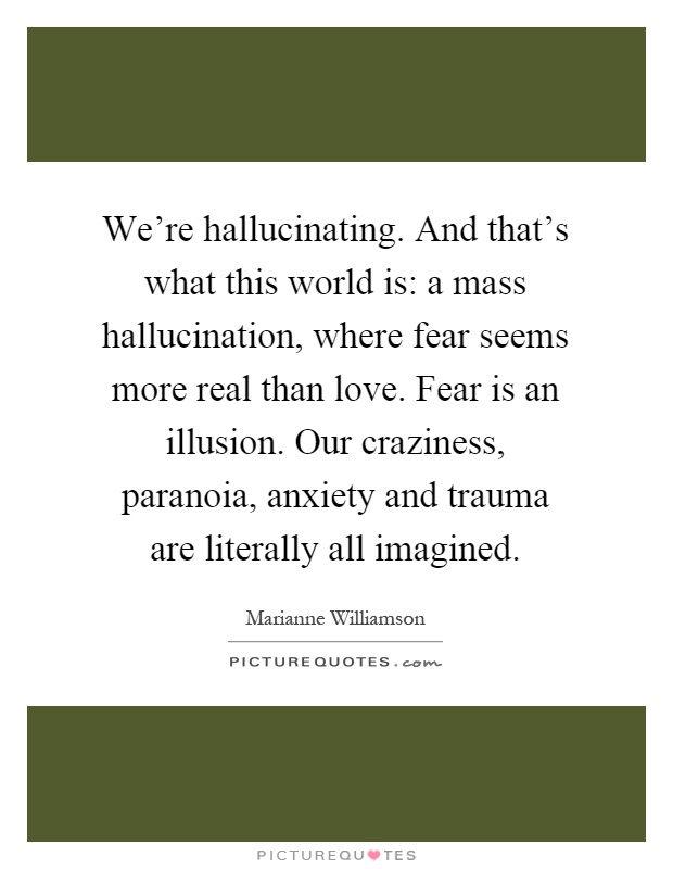 We're hallucinating. And that's what this world is: a mass hallucination, where fear seems more real than love. Fear is an illusion. Our craziness, paranoia, anxiety and trauma are literally all imagined Picture Quote #1