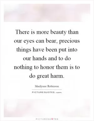 There is more beauty than our eyes can bear, precious things have been put into our hands and to do nothing to honor them is to do great harm Picture Quote #1