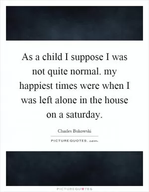 As a child I suppose I was not quite normal. my happiest times were when I was left alone in the house on a saturday Picture Quote #1